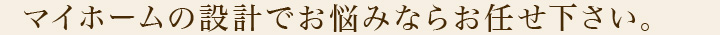 マイホームの設計でお悩みならお任せ下さい。